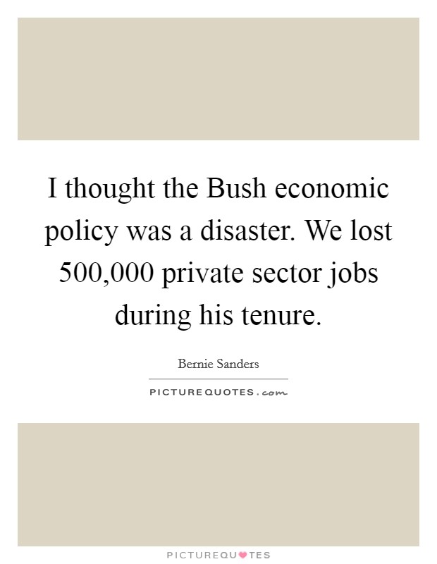 I thought the Bush economic policy was a disaster. We lost 500,000 private sector jobs during his tenure Picture Quote #1