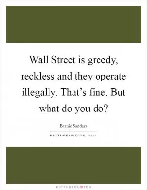 Wall Street is greedy, reckless and they operate illegally. That’s fine. But what do you do? Picture Quote #1