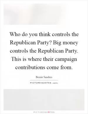 Who do you think controls the Republican Party? Big money controls the Republican Party. This is where their campaign contributions come from Picture Quote #1
