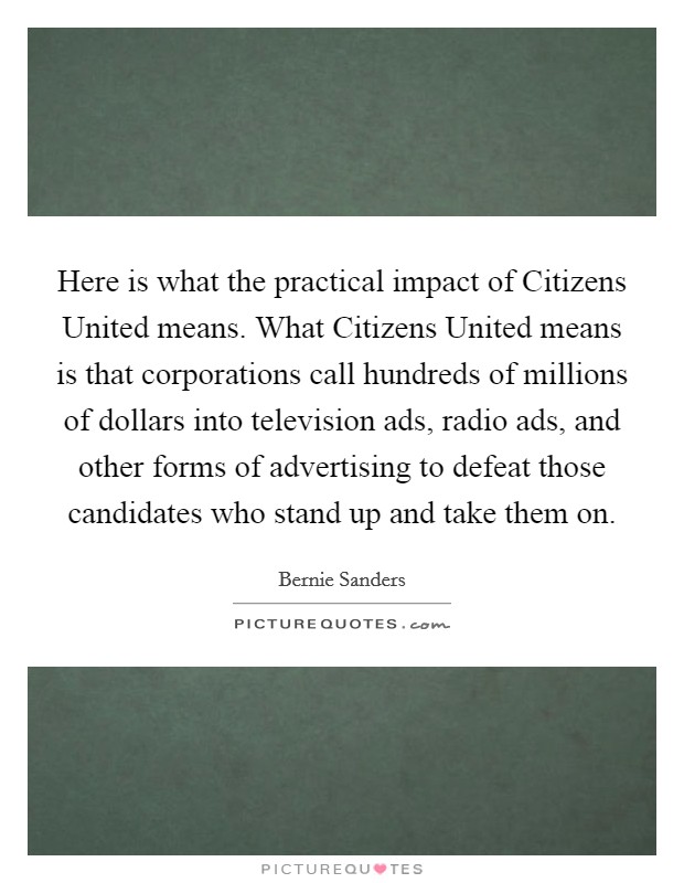 Here is what the practical impact of Citizens United means. What Citizens United means is that corporations call hundreds of millions of dollars into television ads, radio ads, and other forms of advertising to defeat those candidates who stand up and take them on Picture Quote #1