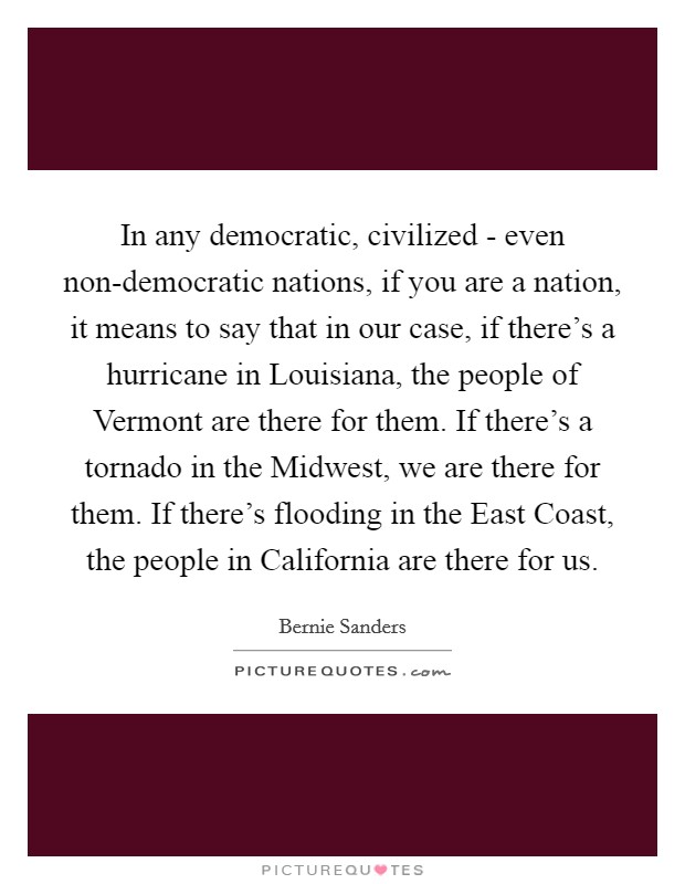 In any democratic, civilized - even non-democratic nations, if you are a nation, it means to say that in our case, if there's a hurricane in Louisiana, the people of Vermont are there for them. If there's a tornado in the Midwest, we are there for them. If there's flooding in the East Coast, the people in California are there for us Picture Quote #1