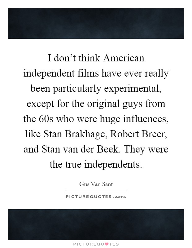 I don't think American independent films have ever really been particularly experimental, except for the original guys from the  60s who were huge influences, like Stan Brakhage, Robert Breer, and Stan van der Beek. They were the true independents Picture Quote #1