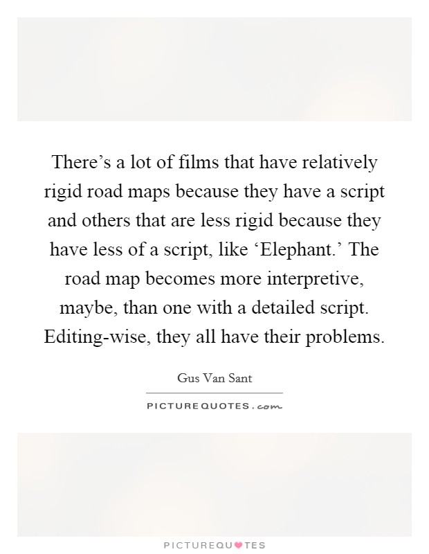 There's a lot of films that have relatively rigid road maps because they have a script and others that are less rigid because they have less of a script, like ‘Elephant.' The road map becomes more interpretive, maybe, than one with a detailed script. Editing-wise, they all have their problems Picture Quote #1