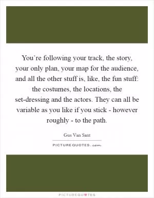 You’re following your track, the story, your only plan, your map for the audience, and all the other stuff is, like, the fun stuff: the costumes, the locations, the set-dressing and the actors. They can all be variable as you like if you stick - however roughly - to the path Picture Quote #1