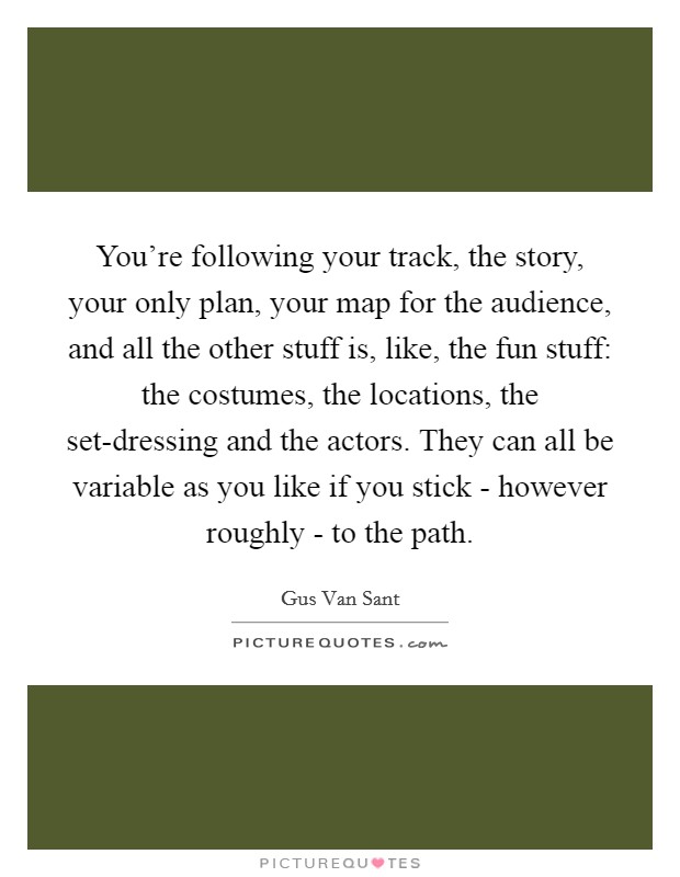 You're following your track, the story, your only plan, your map for the audience, and all the other stuff is, like, the fun stuff: the costumes, the locations, the set-dressing and the actors. They can all be variable as you like if you stick - however roughly - to the path Picture Quote #1