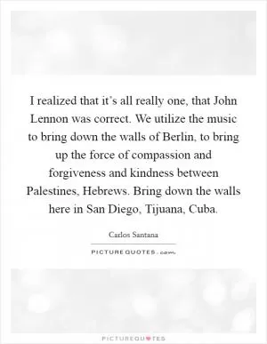 I realized that it’s all really one, that John Lennon was correct. We utilize the music to bring down the walls of Berlin, to bring up the force of compassion and forgiveness and kindness between Palestines, Hebrews. Bring down the walls here in San Diego, Tijuana, Cuba Picture Quote #1