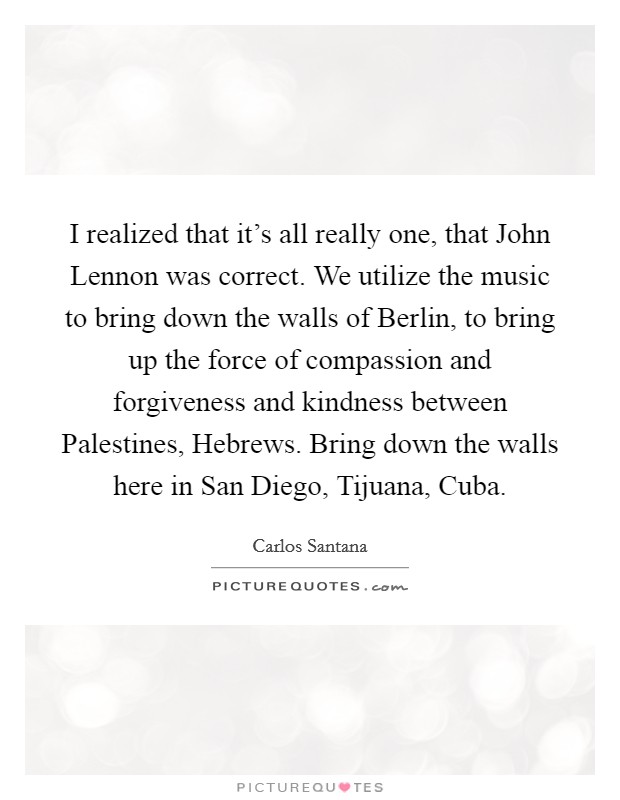 I realized that it's all really one, that John Lennon was correct. We utilize the music to bring down the walls of Berlin, to bring up the force of compassion and forgiveness and kindness between Palestines, Hebrews. Bring down the walls here in San Diego, Tijuana, Cuba Picture Quote #1