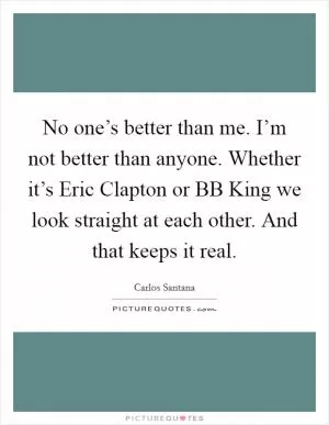 No one’s better than me. I’m not better than anyone. Whether it’s Eric Clapton or BB King we look straight at each other. And that keeps it real Picture Quote #1