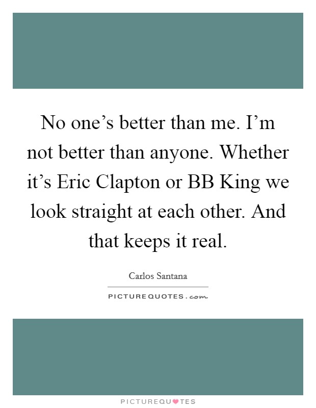 No one's better than me. I'm not better than anyone. Whether it's Eric Clapton or BB King we look straight at each other. And that keeps it real Picture Quote #1