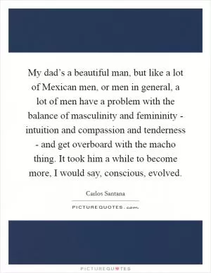 My dad’s a beautiful man, but like a lot of Mexican men, or men in general, a lot of men have a problem with the balance of masculinity and femininity - intuition and compassion and tenderness - and get overboard with the macho thing. It took him a while to become more, I would say, conscious, evolved Picture Quote #1