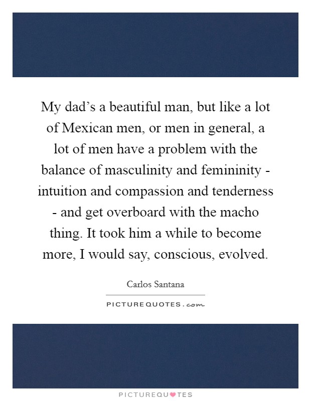 My dad's a beautiful man, but like a lot of Mexican men, or men in general, a lot of men have a problem with the balance of masculinity and femininity - intuition and compassion and tenderness - and get overboard with the macho thing. It took him a while to become more, I would say, conscious, evolved Picture Quote #1