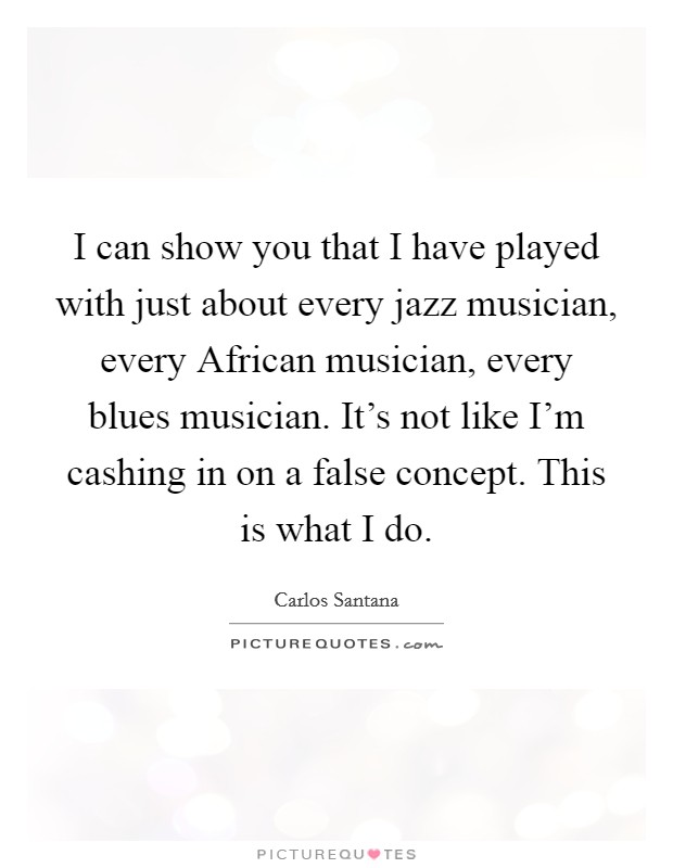 I can show you that I have played with just about every jazz musician, every African musician, every blues musician. It's not like I'm cashing in on a false concept. This is what I do Picture Quote #1