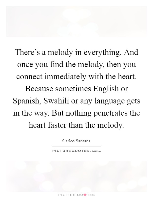 There's a melody in everything. And once you find the melody, then you connect immediately with the heart. Because sometimes English or Spanish, Swahili or any language gets in the way. But nothing penetrates the heart faster than the melody Picture Quote #1