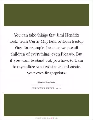 You can take things that Jimi Hendrix took, from Curtis Mayfield or from Buddy Guy for example, because we are all children of everything, even Picasso. But if you want to stand out, you have to learn to crystallize your existence and create your own fingerprints Picture Quote #1
