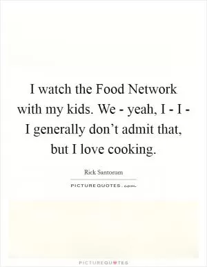 I watch the Food Network with my kids. We - yeah, I - I - I generally don’t admit that, but I love cooking Picture Quote #1