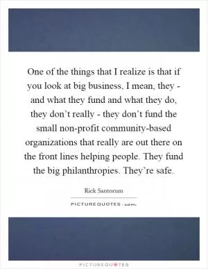 One of the things that I realize is that if you look at big business, I mean, they - and what they fund and what they do, they don’t really - they don’t fund the small non-profit community-based organizations that really are out there on the front lines helping people. They fund the big philanthropies. They’re safe Picture Quote #1