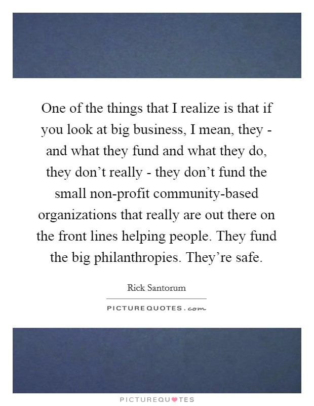 One of the things that I realize is that if you look at big business, I mean, they - and what they fund and what they do, they don't really - they don't fund the small non-profit community-based organizations that really are out there on the front lines helping people. They fund the big philanthropies. They're safe Picture Quote #1
