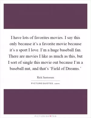 I have lots of favorites movies. I say this only because it’s a favorite movie because it’s a sport I love. I’m a huge baseball fan. There are movies I like as much as this, but I sort of single this movie out because I’m a baseball nut, and that’s ‘Field of Dreams.’ Picture Quote #1