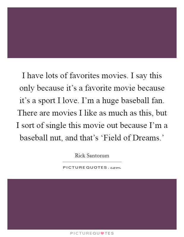 I have lots of favorites movies. I say this only because it's a favorite movie because it's a sport I love. I'm a huge baseball fan. There are movies I like as much as this, but I sort of single this movie out because I'm a baseball nut, and that's ‘Field of Dreams.' Picture Quote #1