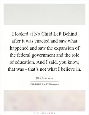 I looked at No Child Left Behind after it was enacted and saw what happened and saw the expansion of the federal government and the role of education. And I said, you know, that was - that’s not what I believe in Picture Quote #1