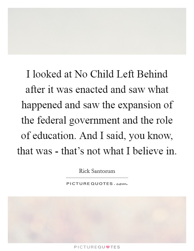 I looked at No Child Left Behind after it was enacted and saw what happened and saw the expansion of the federal government and the role of education. And I said, you know, that was - that's not what I believe in Picture Quote #1