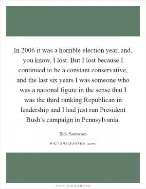 In 2006 it was a horrible election year, and, you know, I lost. But I lost because I continued to be a constant conservative, and the last six years I was someone who was a national figure in the sense that I was the third ranking Republican in leadership and I had just run President Bush’s campaign in Pennsylvania Picture Quote #1