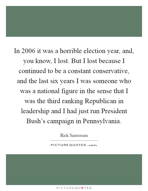 In 2006 it was a horrible election year, and, you know, I lost. But I lost because I continued to be a constant conservative, and the last six years I was someone who was a national figure in the sense that I was the third ranking Republican in leadership and I had just run President Bush's campaign in Pennsylvania Picture Quote #1