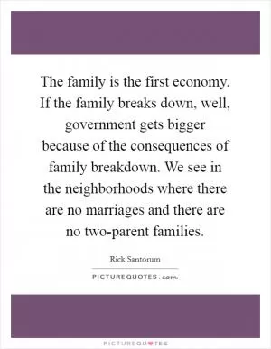 The family is the first economy. If the family breaks down, well, government gets bigger because of the consequences of family breakdown. We see in the neighborhoods where there are no marriages and there are no two-parent families Picture Quote #1