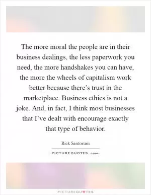The more moral the people are in their business dealings, the less paperwork you need, the more handshakes you can have, the more the wheels of capitalism work better because there’s trust in the marketplace. Business ethics is not a joke. And, in fact, I think most businesses that I’ve dealt with encourage exactly that type of behavior Picture Quote #1