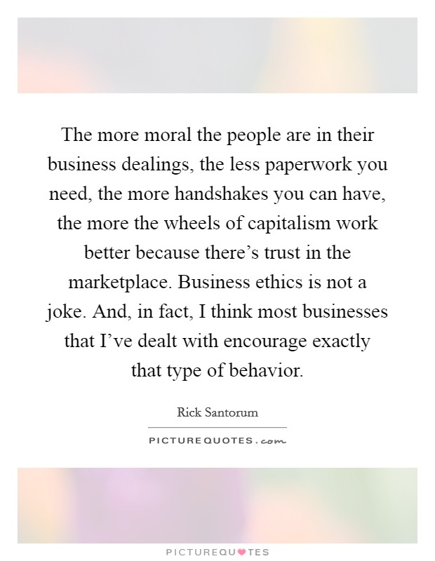 The more moral the people are in their business dealings, the less paperwork you need, the more handshakes you can have, the more the wheels of capitalism work better because there's trust in the marketplace. Business ethics is not a joke. And, in fact, I think most businesses that I've dealt with encourage exactly that type of behavior Picture Quote #1