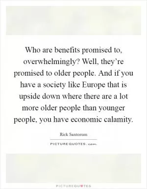 Who are benefits promised to, overwhelmingly? Well, they’re promised to older people. And if you have a society like Europe that is upside down where there are a lot more older people than younger people, you have economic calamity Picture Quote #1
