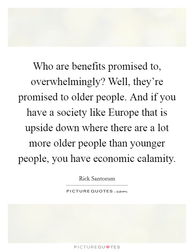 Who are benefits promised to, overwhelmingly? Well, they're promised to older people. And if you have a society like Europe that is upside down where there are a lot more older people than younger people, you have economic calamity Picture Quote #1