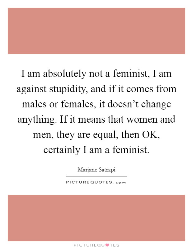 I am absolutely not a feminist, I am against stupidity, and if it comes from males or females, it doesn’t change anything. If it means that women and men, they are equal, then OK, certainly I am a feminist Picture Quote #1