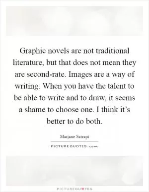 Graphic novels are not traditional literature, but that does not mean they are second-rate. Images are a way of writing. When you have the talent to be able to write and to draw, it seems a shame to choose one. I think it’s better to do both Picture Quote #1