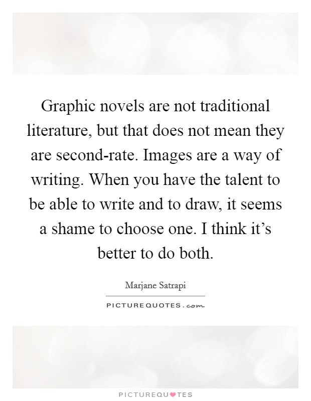 Graphic novels are not traditional literature, but that does not mean they are second-rate. Images are a way of writing. When you have the talent to be able to write and to draw, it seems a shame to choose one. I think it's better to do both Picture Quote #1