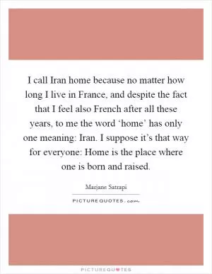 I call Iran home because no matter how long I live in France, and despite the fact that I feel also French after all these years, to me the word ‘home’ has only one meaning: Iran. I suppose it’s that way for everyone: Home is the place where one is born and raised Picture Quote #1