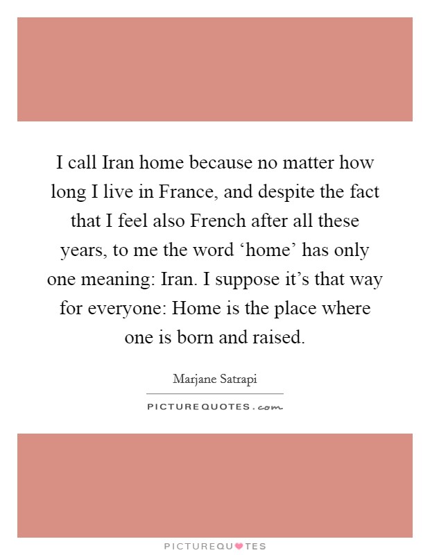 I call Iran home because no matter how long I live in France, and despite the fact that I feel also French after all these years, to me the word ‘home' has only one meaning: Iran. I suppose it's that way for everyone: Home is the place where one is born and raised Picture Quote #1