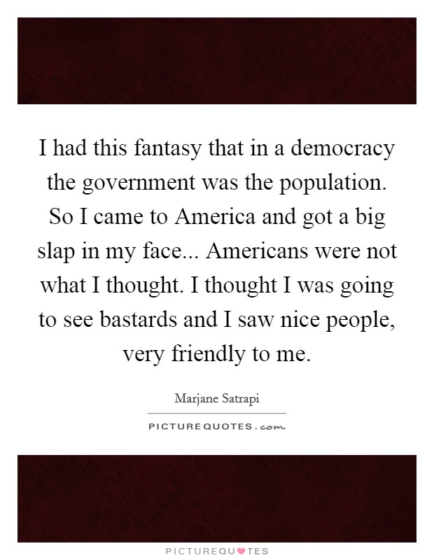 I had this fantasy that in a democracy the government was the population. So I came to America and got a big slap in my face... Americans were not what I thought. I thought I was going to see bastards and I saw nice people, very friendly to me Picture Quote #1