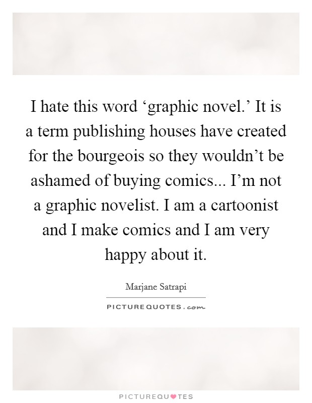 I hate this word ‘graphic novel.' It is a term publishing houses have created for the bourgeois so they wouldn't be ashamed of buying comics... I'm not a graphic novelist. I am a cartoonist and I make comics and I am very happy about it Picture Quote #1