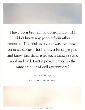I have been brought up open-minded. If I didn’t know any people from other countries, I’d think everyone was evil based on news stories. But I know a lot of people, and know that there is no such thing as stark good and evil. Isn’t it possible there is the same amount of evil everywhere? Picture Quote #1