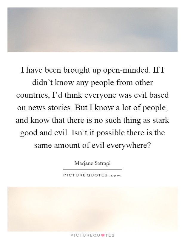 I have been brought up open-minded. If I didn't know any people from other countries, I'd think everyone was evil based on news stories. But I know a lot of people, and know that there is no such thing as stark good and evil. Isn't it possible there is the same amount of evil everywhere? Picture Quote #1