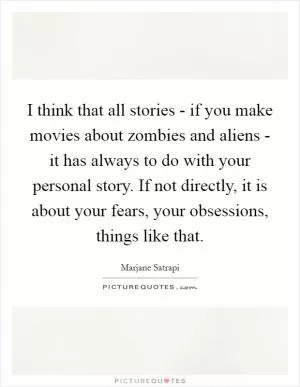 I think that all stories - if you make movies about zombies and aliens - it has always to do with your personal story. If not directly, it is about your fears, your obsessions, things like that Picture Quote #1