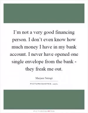 I’m not a very good financing person. I don’t even know how much money I have in my bank account. I never have opened one single envelope from the bank - they freak me out Picture Quote #1