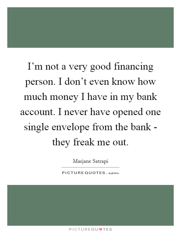 I'm not a very good financing person. I don't even know how much money I have in my bank account. I never have opened one single envelope from the bank - they freak me out Picture Quote #1