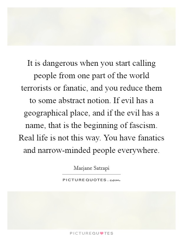 It is dangerous when you start calling people from one part of the world terrorists or fanatic, and you reduce them to some abstract notion. If evil has a geographical place, and if the evil has a name, that is the beginning of fascism. Real life is not this way. You have fanatics and narrow-minded people everywhere Picture Quote #1