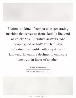 Fiction is a kind of compassion-generating machine that saves us from sloth. Is life kind or cruel? Yes, Literature answers. Are people good or bad? You bet, says Literature. But unlike other systems of knowing, Literature declines to eradicate one truth in favor of another Picture Quote #1