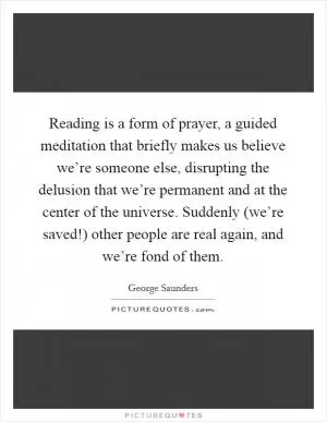 Reading is a form of prayer, a guided meditation that briefly makes us believe we’re someone else, disrupting the delusion that we’re permanent and at the center of the universe. Suddenly (we’re saved!) other people are real again, and we’re fond of them Picture Quote #1
