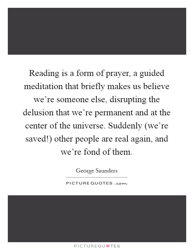Reading is a form of prayer, a guided meditation that briefly makes us believe we're someone else, disrupting the delusion that we're permanent and at the center of the universe. Suddenly (we're saved!) other people are real again, and we're fond of them Picture Quote #1