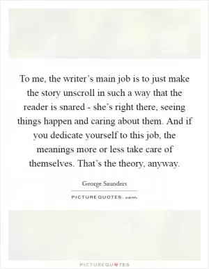 To me, the writer’s main job is to just make the story unscroll in such a way that the reader is snared - she’s right there, seeing things happen and caring about them. And if you dedicate yourself to this job, the meanings more or less take care of themselves. That’s the theory, anyway Picture Quote #1