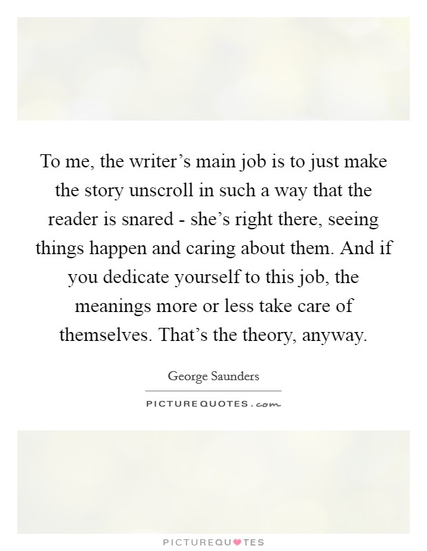 To me, the writer's main job is to just make the story unscroll in such a way that the reader is snared - she's right there, seeing things happen and caring about them. And if you dedicate yourself to this job, the meanings more or less take care of themselves. That's the theory, anyway Picture Quote #1